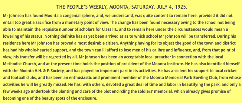 THE PEOPLES WEEKLY, MOONTA, SATURDAY, JULY 4, 1925. Mr Johnson has found Moonta a congenial sphere, and, we understand, was quite content to remain here, provided it did not entail too great a sacrifice from a monetary point of view. The change has been found necessary owing to the school not being able to maintain the requisite number of scholars for Class III., and to remain here under the circumstances would mean a lowering of his status. Nothing definite has as yet been arrived at as to which school Mr Johnson will be transferred. During his residence here Mr Johnson has proved a most desirable citizen. Anything having for its object the good of the town and district has had his whole-hearted support, and the town can ill afford to lose men of his calibre and influence, and, from that point of view, his transfer will be regretted by all. Mr Johnson has been an acceptable local preacher in connection with the local Methodist Church, and at the present time holds the position of president of the Moonta Institute. He has also identified himself with the Moonta A.H. & F. Society, and has played an important part in its activities. He has also lent his support to local cricket and football clubs, and has been an enthusiastic and prominent member of the Moonta Memorial Park Bowling Club, from whose activities he will be greatly missed. He has, with others, devoted a great deal of time and labor in beautifying the park, and only a few weeks ago undertook the planting and care of the plot encircling the soldiers memorial, which already gives promise of becoming one of the beauty spots of the enclosure.